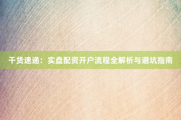干货速递：实盘配资开户流程全解析与避坑指南
