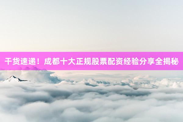 干货速递！成都十大正规股票配资经验分享全揭秘