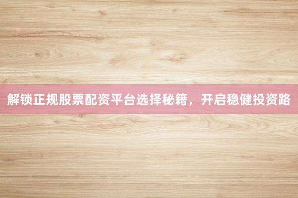 解锁正规股票配资平台选择秘籍，开启稳健投资路