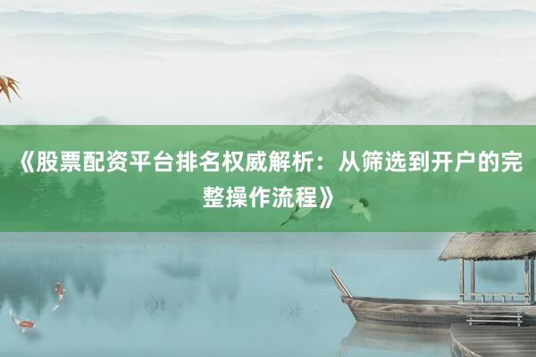 《股票配资平台排名权威解析：从筛选到开户的完整操作流程》