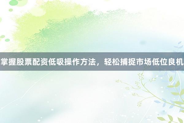 掌握股票配资低吸操作方法，轻松捕捉市场低位良机
