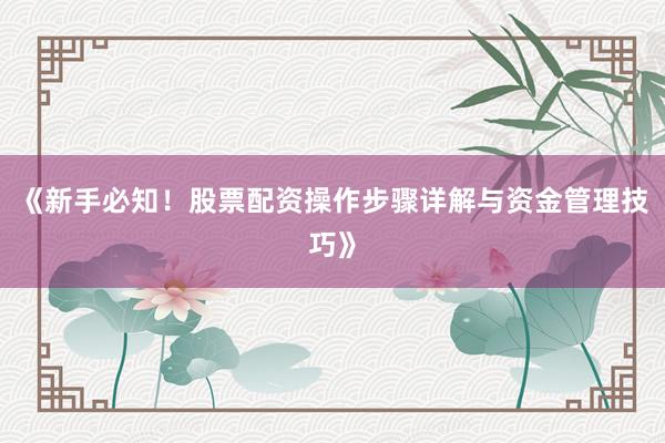 《新手必知！股票配资操作步骤详解与资金管理技巧》
