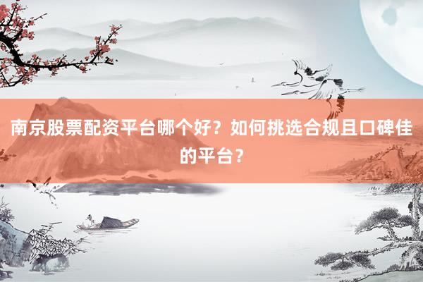 南京股票配资平台哪个好？如何挑选合规且口碑佳的平台？
