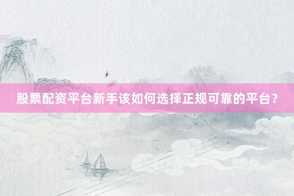 股票配资平台新手该如何选择正规可靠的平台？