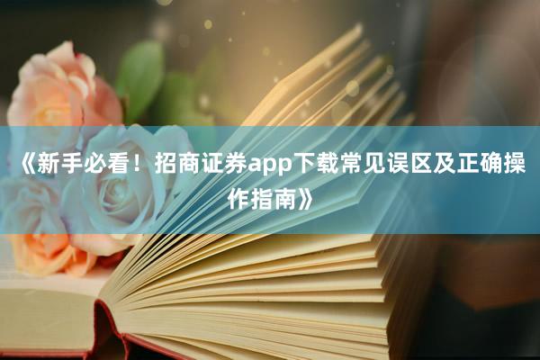 《新手必看！招商证券app下载常见误区及正确操作指南》