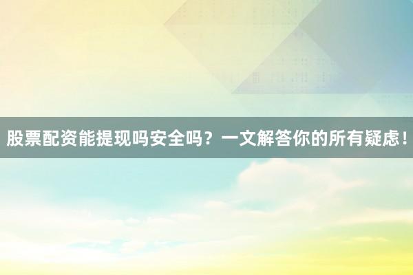 股票配资能提现吗安全吗？一文解答你的所有疑虑！