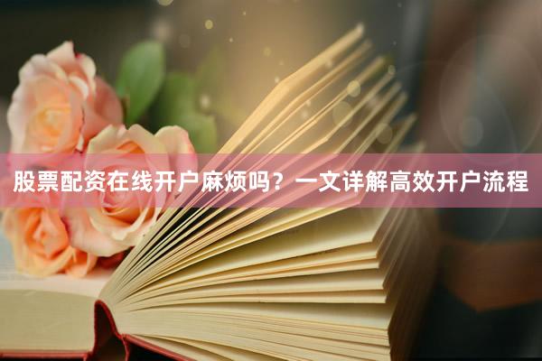 股票配资在线开户麻烦吗？一文详解高效开户流程