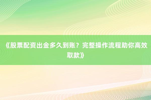 《股票配资出金多久到账？完整操作流程助你高效取款》