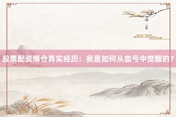 股票配资爆仓真实经历：我是如何从血亏中觉醒的？