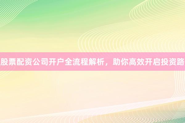 股票配资公司开户全流程解析，助你高效开启投资路