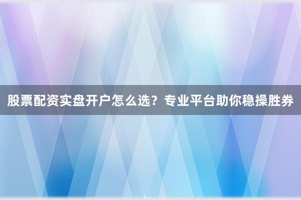 股票配资实盘开户怎么选？专业平台助你稳操胜券