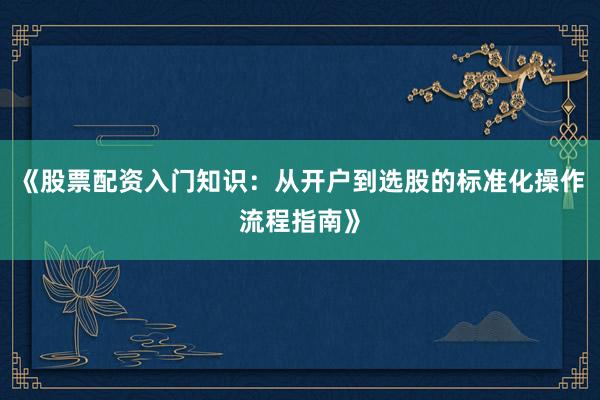 《股票配资入门知识：从开户到选股的标准化操作流程指南》