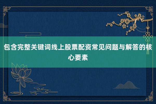 包含完整关键词线上股票配资常见问题与解答的核心要素