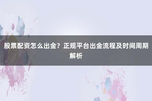 股票配资怎么出金？正规平台出金流程及时间周期解析