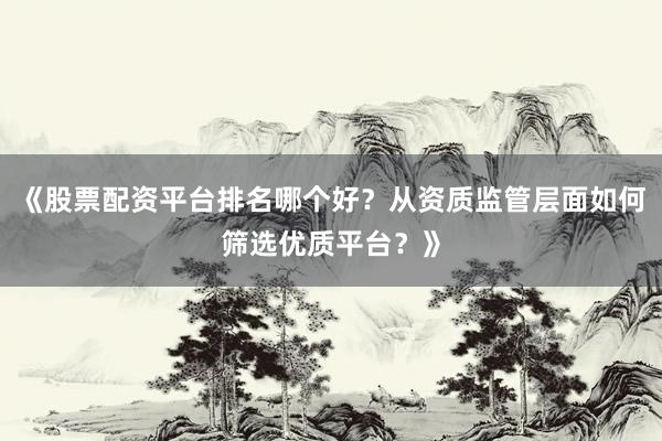 《股票配资平台排名哪个好？从资质监管层面如何筛选优质平台？》