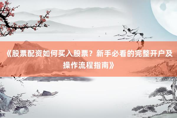 《股票配资如何买入股票？新手必看的完整开户及操作流程指南》