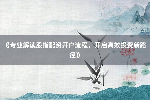 《专业解读股指配资开户流程，开启高效投资新路径》