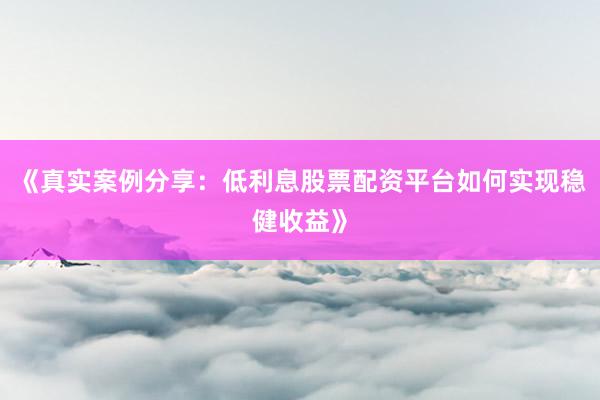 《真实案例分享：低利息股票配资平台如何实现稳健收益》