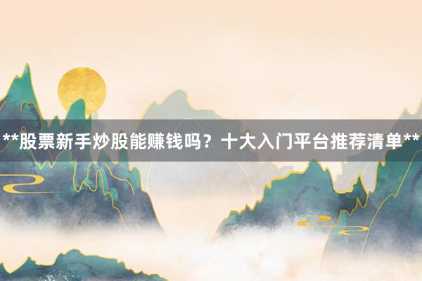 **股票新手炒股能赚钱吗？十大入门平台推荐清单**