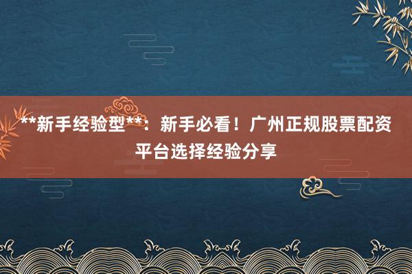 **新手经验型**：新手必看！广州正规股票配资平台选择经验分享