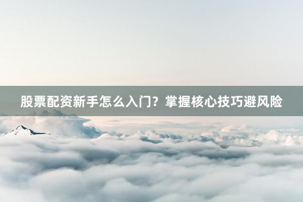 股票配资新手怎么入门？掌握核心技巧避风险