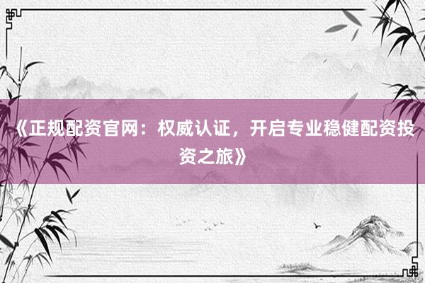 《正规配资官网:权威认证,开启专业稳健配资投资之旅》