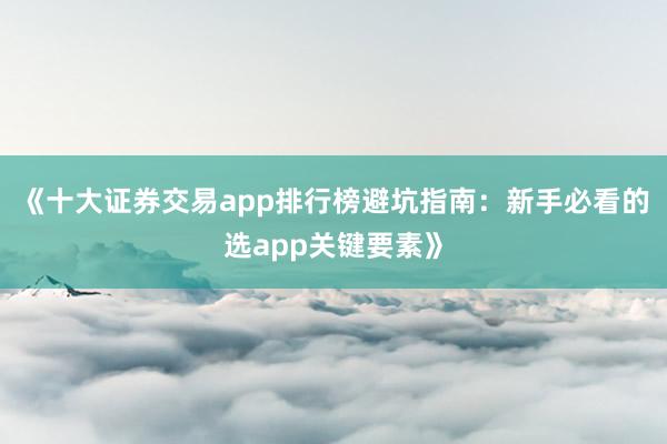 《十大证券交易app排行榜避坑指南：新手必看的选app关键要素》