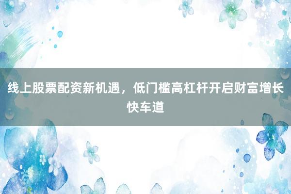 线上股票配资新机遇，低门槛高杠杆开启财富增长快车道