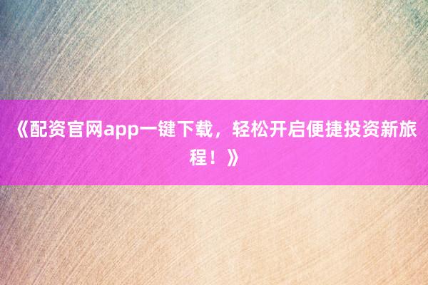 《配资官网app一键下载，轻松开启便捷投资新旅程！》