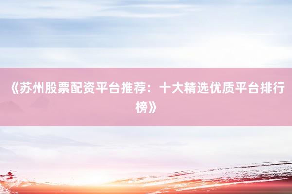 《苏州股票配资平台推荐：十大精选优质平台排行榜》