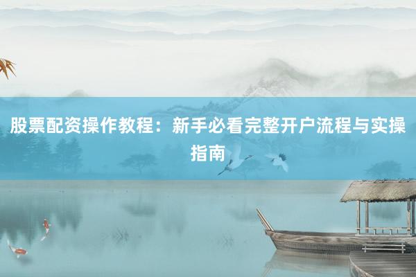 股票配资操作教程：新手必看完整开户流程与实操指南