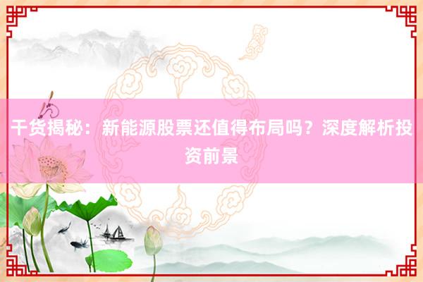 干货揭秘：新能源股票还值得布局吗？深度解析投资前景
