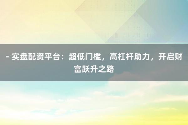 - 实盘配资平台：超低门槛，高杠杆助力，开启财富跃升之路