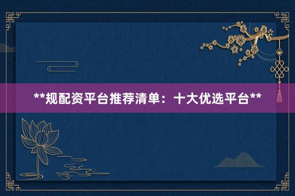 **规配资平台推荐清单：十大优选平台**