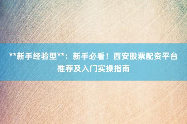 **新手经验型**：新手必看！西安股票配资平台推荐及入门实操指南