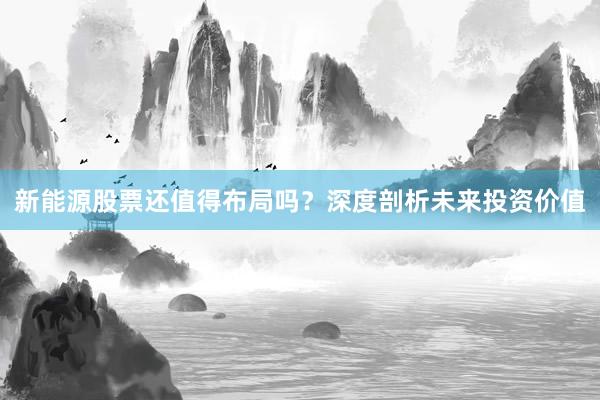 新能源股票还值得布局吗？深度剖析未来投资价值