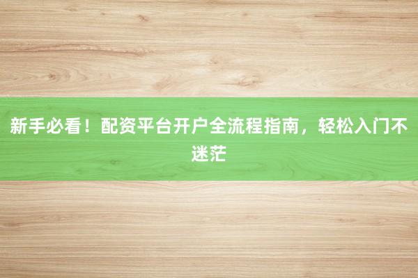 新手必看！配资平台开户全流程指南，轻松入门不迷茫