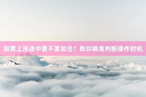 股票上涨途中要不要加仓？教你精准判断操作时机