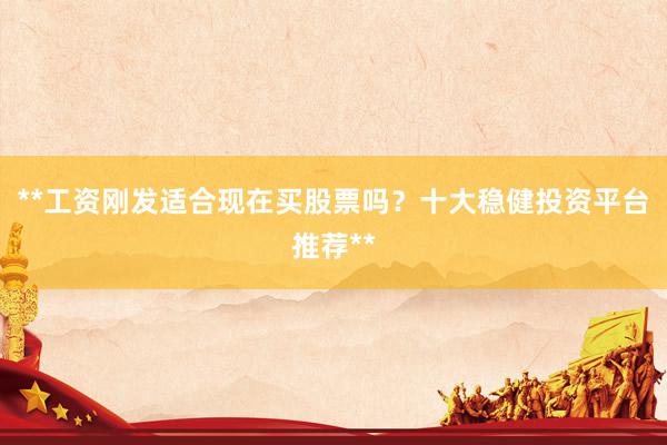 **工资刚发适合现在买股票吗？十大稳健投资平台推荐**