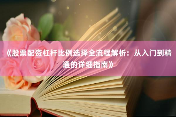 《股票配资杠杆比例选择全流程解析:从入门到精通的详细指南》