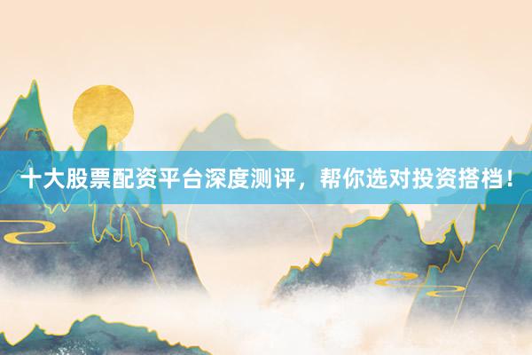 十大股票配资平台深度测评，帮你选对投资搭档！