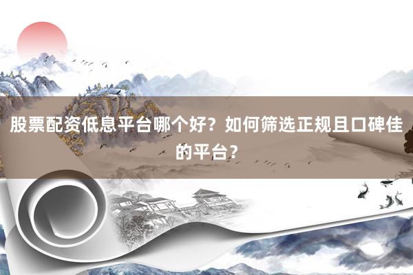 股票配资低息平台哪个好？如何筛选正规且口碑佳的平台？