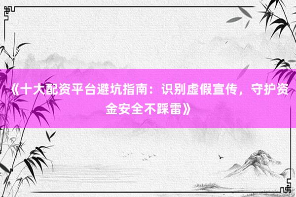 《十大配资平台避坑指南：识别虚假宣传，守护资金安全不踩雷》
