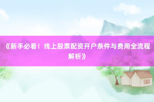 《新手必看!线上股票配资开户条件与费用全流程解析》