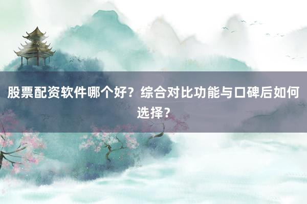 股票配资软件哪个好？综合对比功能与口碑后如何选择？