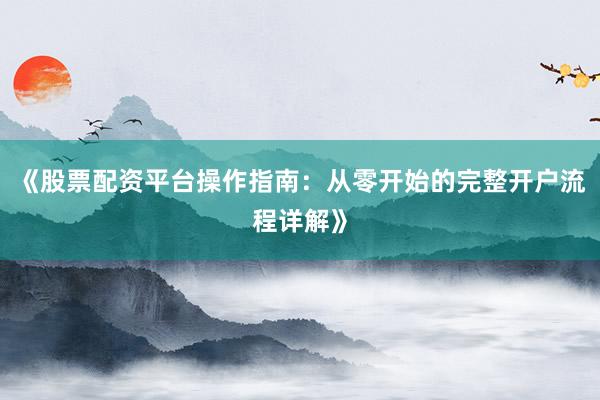 《股票配资平台操作指南：从零开始的完整开户流程详解》