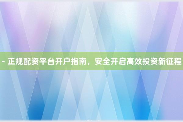 - 正规配资平台开户指南，安全开启高效投资新征程