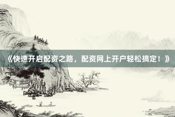《快速开启配资之路，配资网上开户轻松搞定！》
