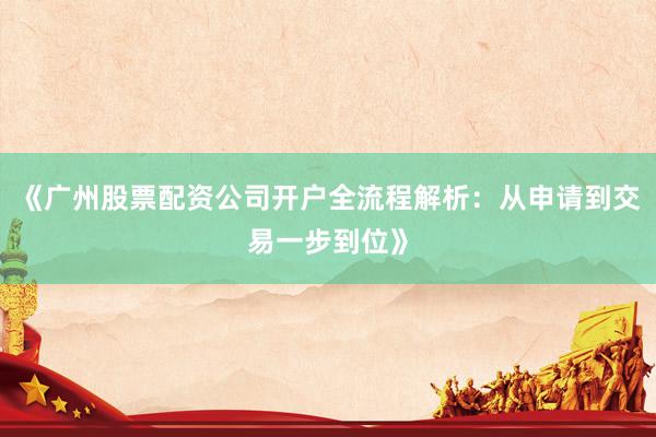 《广州股票配资公司开户全流程解析：从申请到交易一步到位》