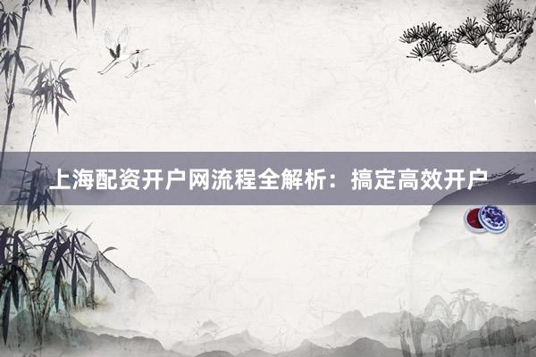 上海配资开户网流程全解析：搞定高效开户